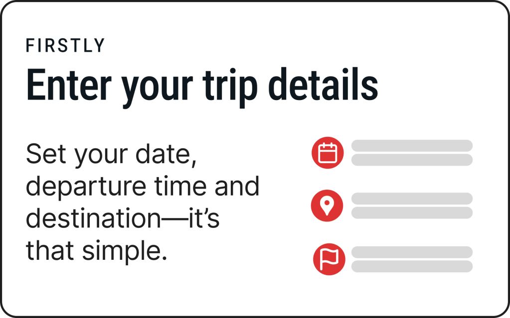 Firstly
Enter your trip details
Set your date, departure time and destination—it’s that simple.